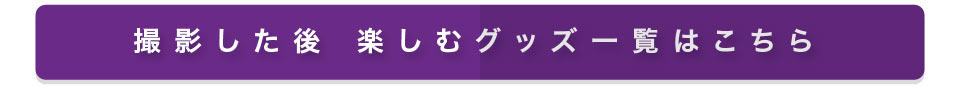 撮影した後 楽しむグッズ一覧はこちら