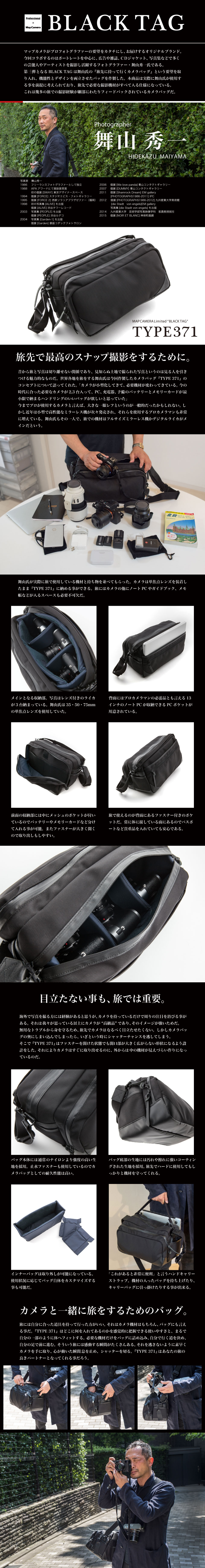 マップカメラがプロフォトグラファーの要望をカタチにし、お届けするオリジナルブランド。今回コラボするのはポートレートを中心に、広告や雑誌、ＣＤジャケット、写真集などで多く
の芸能人やアーティストを撮影し活躍するフォトグラファー・舞山秀一氏である。第三弾となるBLACK TAGは舞山氏の『旅先に持って行くカメラバッグ』という要望を取り入れ、機能性とデザインを両立させたバッグを作製した。本商品は実際に舞山氏が使用する事を前提に考えられており、旅先で必要な撮影機材がすべて入る仕様になっている。これは幾多の旅での撮影経験が細部にわたりフィードバックされているカメラバッグだ。