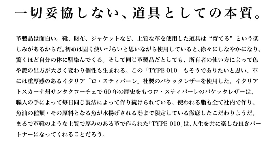 一切妥協しない、道具としての本質。 革製品は面白い。靴、財布、ジャッケットなど、上質な革を使用した道具は“育てる”という楽しみがあるからだ。初めは固く使いづらいと思いながら使用していると、徐々にしなやかになり、驚くほど自分の体に馴染んでくる。そして同じ革製品だとしても、所有者の使い方によって色や艶の出方が大きく変わり個性も生まれる。この「TYPE 010」もそうでありたいと思い、革には重厚感のあるイタリア「ロ・スティバーレ」社製のバケッタレザーを使用した。イタリアトスカーナ州サンタクローチェで60年の歴史をもつロ・スティバーレのバケッタレザーは、職人の手によって毎日同じ製法によって作り続けられている。使われる脂も全て社内で作り、魚油の種類・その原料となる魚が水揚げされる港まで限定している徹底したこだわりようだ。まるで革靴のような上質で厚みのある革で作られた「TYPE 010」は、人生を共に楽しむ良きパートナーになってくれることだろう。
