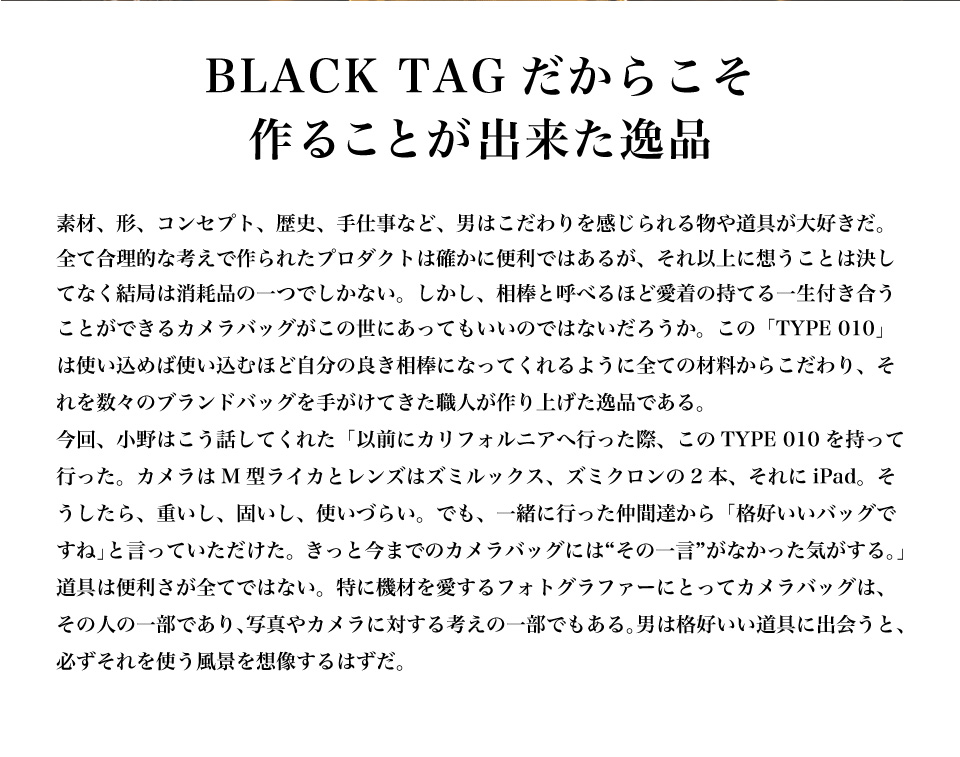 BLACK TAGだからこそ作ることが出来た逸品 素材、形、コンセプト、歴史、手仕事など、男はこだわりを感じられる物や道具が大好きだ。全て合理的な考えで作られたプロダクトは確かに便利ではあるが、それ以上に想うことは決してなく結局は消耗品の一つでしかない。しかし、相棒と呼べるほど愛着の持てる一生付き合うことができるカメラバッグがこの世にあってもいいのではないだろうか。この「TYPE 010」は使い込めば使い込むほど自分の良き相棒になってくれるように全ての材料からこだわり、それを数々のブランドバッグを手がけてきた職人が作り上げた逸品である。今回のコンテンツを制作する過程で、小野はこう話してくれた「少し前にカリフォルニアへ行った際、このTYPE 010を持って行ったんだ。カメラはM型ライカとレンズはズミルックス、ズミクロンの2本、それにiPad。そしたら、重いし、固いし、使いづらい。でも、一緒に行った仲間達からは「格好いいバッグですね」って言われたんだ。きっと今までのカメラバッグには“その一言”がなかった気がする。」道具は便利さが全てではない。特に機材を愛するフォトグラファーにとってカメラバッグは、その人の一部であり、写真やカメラに対する考えの一部でもある。男は格好いい道具に出会うと、必ずそれを使う風景を想像する。もし「TYPE 010」でそれを想像したのなら、それは運命と呼べる出会いかもしれない。
