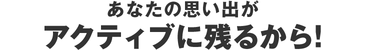 あなたの思い出がアクティブに残るから!